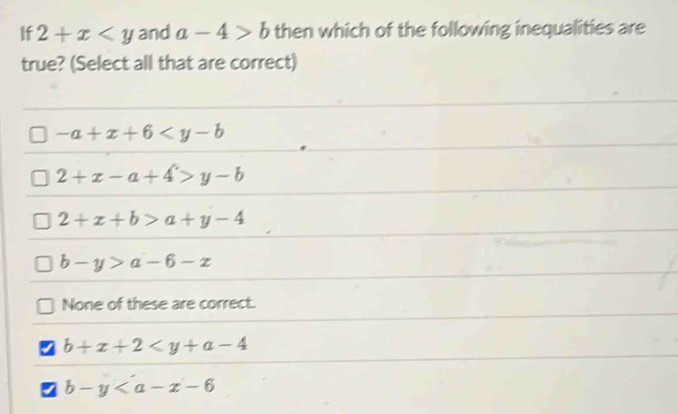 If 2+x and a-4>b then which of the following inequalities are
true? (Select all that are correct)
-a+x+6
2+x-a+4>y-b
2+x+b>a+y-4
b-y>a-6-x
None of these are correct.
b+x+2
b-y