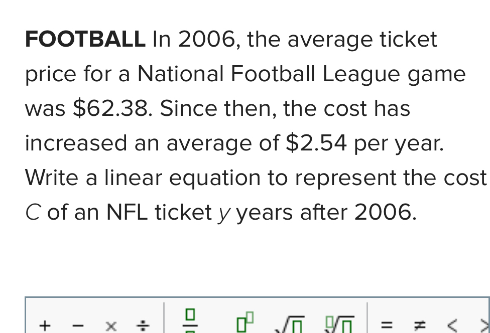 FoOTBALL In 2006, the average ticket 
price for a National Football League game 
was $62.38. Since then, the cost has 
increased an average of $2.54 per year. 
Write a linear equation to represent the cost 
C of an NFL ticket y years after 2006. 
+ X + frac □  
sqrt(□ ) □ =