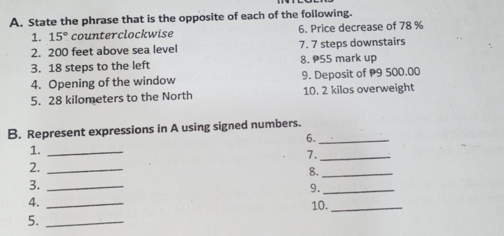 State the phrase that is the opposite of each of the following. 
1. 15° counterclockwise 6. Price decrease of 78 %
2. 200 feet above sea level 7. 7 steps downstairs 
8. 55 mark up 
3. 18 steps to the left 
4. Opening of the window 9. Deposit of 9 500.00
5. 28 kilometers to the North 10. 2 kilos overweight 
B. Represent expressions in A using signed numbers. 
6._ 
1._ 
7._ 
2._ 
8._ 
3._ 
9._ 
4._ 
10._ 
5._