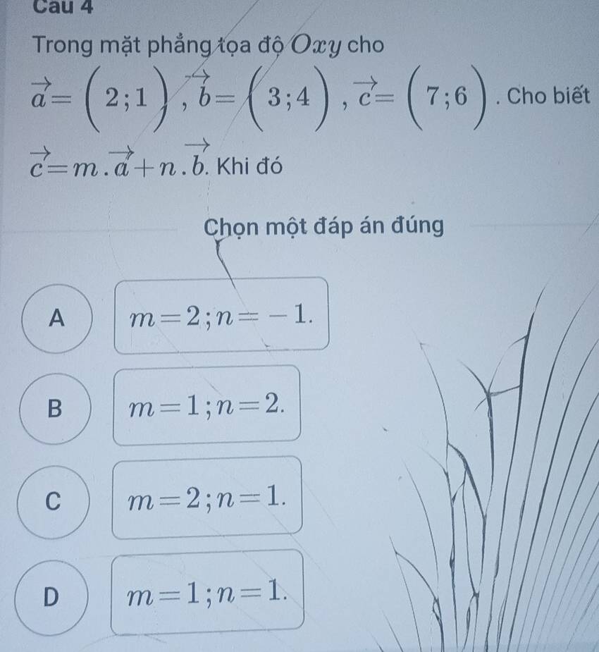 Cau 4
Trong mặt phẳng tọa độ Oxy cho
vector a=(2;1), vector b=(3;4), vector c=(7;6). Cho biết
vector c=m.vector a+n.vector b.. Khi đó
Chọn một đáp án đúng
A m=2; n=-1.
B m=1; n=2.
C m=2; n=1.
D m=1; n=1.