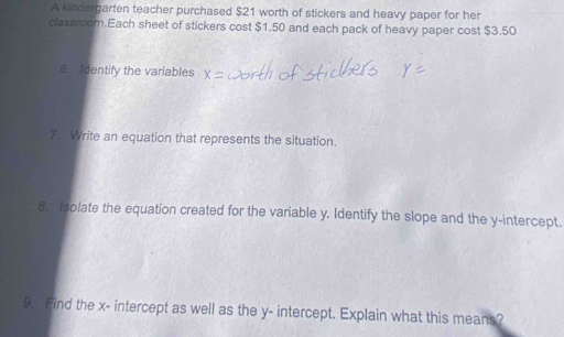 A kindergarten teacher purchased $21 worth of stickers and heavy paper for her 
classroom.Each sheet of stickers cost $1.50 and each pack of heavy paper cost $3.50
6. Identify the variables 
7. Write an equation that represents the situation. 
8. Isolate the equation created for the variable y. Identify the slope and the y-intercept. 
9." Find the x - intercept as well as the y - intercept. Explain what this means?