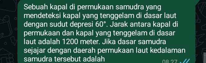 Sebuah kapal di permukaan samudra yang 
mendeteksi kapal yang tenggelam di dasar laut 
dengan sudut depresi 60°. Jarak antara kapal di 
permukaan dan kapal yang tenggelam di dasar 
laut adalah 1200 meter. Jika dasar samudra 
sejajar dengan daerah permukaan laut kedalaman 
samudra tersebut adalah 
r