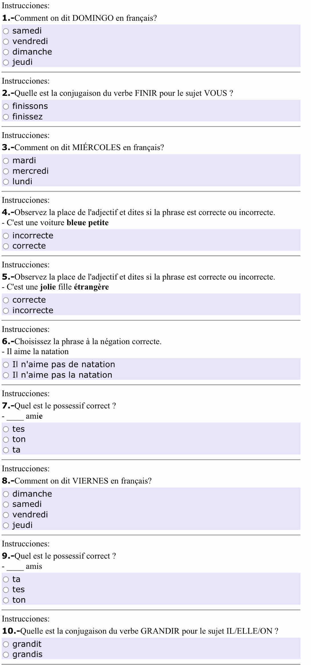 Instrucciones:
1.-Comment on dit DOMINGO en français?
samedi
vendredi
dimanche
jeudi
Instrucciones:
2.-Quelle est la conjugaison du verbe FINIR pour le sujet VOUS ?
finissons
finissez
Instrucciones:
3.-Comment on dit MIÉRCOLES en français?
mardi
mercredi
lundi
Instrucciones:
4.-Observez la place de l'adjectif et dites si la phrase est correcte ou incorrecte.
- C'est une voiture bleue petite
incorrecte
correcte
Instrucciones:
5.-Observez la place de l'adjectif et dites si la phrase est correcte ou incorrecte.
- C'est une jolie fille étrangère
correcte
incorrecte
Instrucciones:
6.-Choisissez la phrase à la négation correcte.
- Il aime la natation
Il n'aime pas de natation
Il n'aime pas la natation
Instrucciones:
7.-Quel est le possessif correct ?
amie
tes
ton
ta
Instrucciones:
8.-Comment on dit VIERNES en français?
dimanche
samedi
vendredi
jeudi
Instrucciones:
9.-Quel est le possessif correct ?
_amis
ta
tes
ton
Instrucciones:
10.-Quelle est la conjugaison du verbe GRANDIR pour le sujet IL/ELLE/ON ?
grandit
grandis