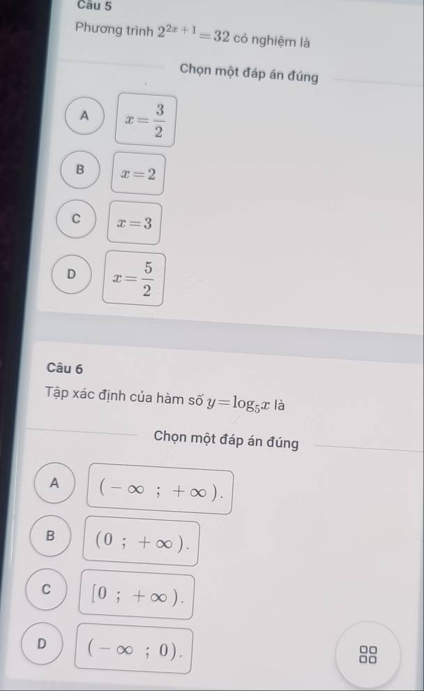 Phương trình 2^(2x+1)=32 có nghiệm là
Chọn một đáp án đúng
A x= 3/2 
B x=2
C x=3
D x= 5/2 
Câu 6
Tập xác định của hàm số y=log _5x là
Chọn một đáp án đúng
A (-∈fty ;+∈fty ).
B (0;+∈fty ).
C [0;+∈fty ).
D (-∈fty ;0).
□□
□□