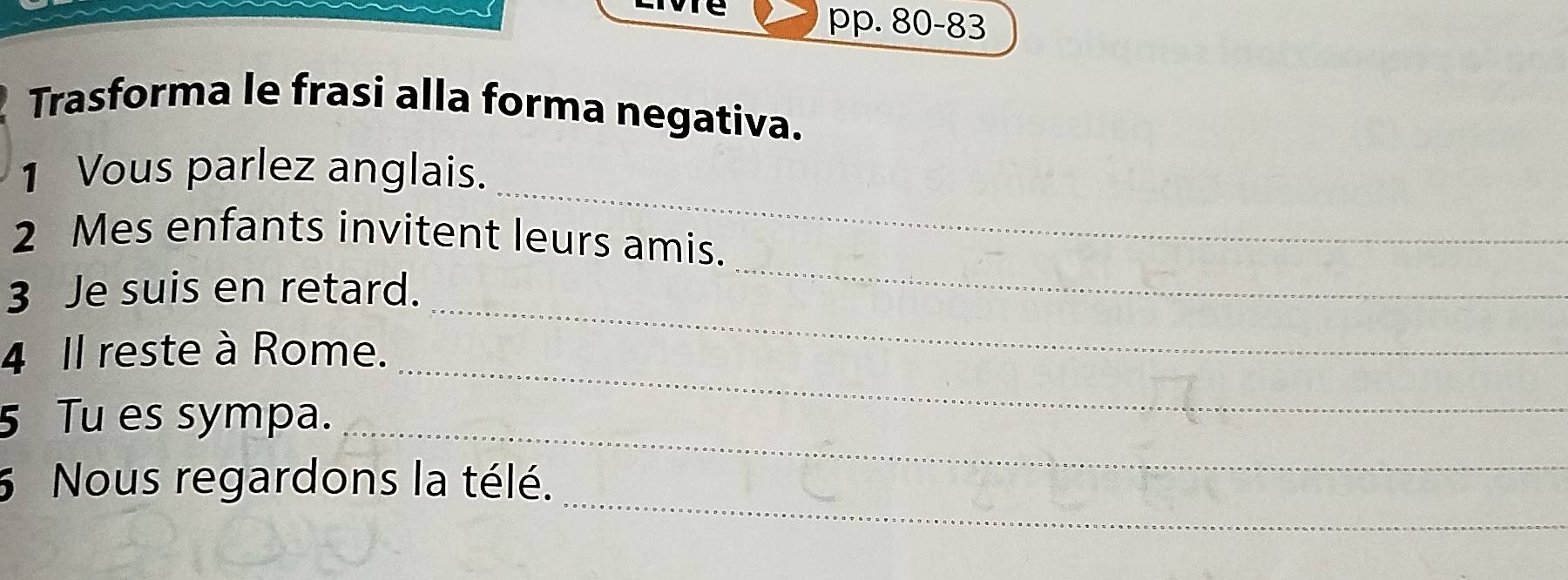 oore pp. 80-83 
Trasforma le frasi alla forma negativa. 
_ 
1 Vous parlez anglais. 
2 Mes enfants invitent leurs amis. 
3 Je suis en retard. 
_ 
4 Il reste à Rome. 
_ 
5 Tu es sympa._ 
_ 
_ 
5 Nous regardons la télé.