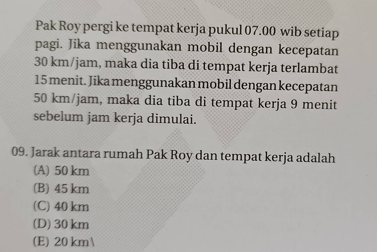 Pak Roy pergi ke tempat kerja pukul 07.00 wib setiap
pagi. Jika menggunakan mobil dengan kecepatan
30 km/jam, maka dia tiba di tempat kerja terlambat
15 menit. Jika menggunakan mobil dengan kecepatan
50 km/jam, maka dia tiba di tempat kerja 9 menit
sebelum jam kerja dimulai.
09. Jarak antara rumah Pak Roy dan tempat kerja adalah
(A) 50 km
(B) 45 km
(C) 40 km
(D) 30km
(E) 20 km 