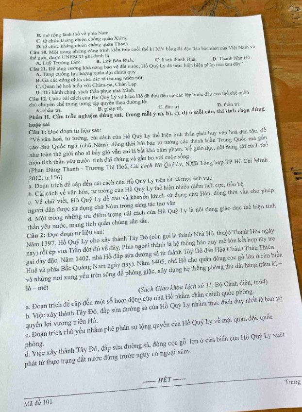 B. mở rộng lãnh thỏ về phía Nam.
C. tổ chức kháng chiến chồng quân Xiêm.
D. tổ chức kháng chiến chống quân Thanh
Câu 10. Một trong những công trình kiến trúc cuối thể ki XIV bằng đá độc đảo bắc nhất của Việt Nam và
thể giới, được UNESCO ghi danh là
A. Luỹ Trường Dực. B. Luỹ Bán Bích. C. Kinh thành Huế
Câu 11. Để tăng cường khá năng báo vệ đất nước, Hồ Quý Ly đã thực hiện biện pháp nào sau đãy? D. Thành Nhà Hồ.
A. Tăng cường lực lượng quân đội chính quy.
B. Gá các công chúa cho các tù trường miên núi.
C. Quan hệ hoà hiểu với Chăm-pa, Chân Lạp
D. Thi hành chính sách thần phục nhà Minh.
Câu 12. Cuộc cải cách của Hồ Quý Ly và triều Hồ đã đưa đến sự xác lập bước đầu của thể chế quân
chủ chuyên chế trung ương tập quyền theo đường lội C. đức trị D. thằn trị.
A. nhân trị B. pháp trị
Phần II. Câu trắc nghiệm đúng sai. Trong mỗi ý a), b), c), d) ở mỗi câu, thí sinh chọn đúng
hoặc sai
Câu 1: Đọc đoạn tư liệu sau:
'Về văn hoá, tư tưởng, cải cách của Hồ Quý Ly thể hiện tinh thần phát huy văn hoá dân tộc, đề
cao chữ Quốc ngữ (chữ Nôm), đồng thời bài bác tư tưởng các thánh hiển Trung Quốc mà gần
như toàn thế giới nho sĩ bấy giờ vẫn coi là bất khả xâm phạm. Về giáo dục, nội dung cải cách thể
hiện tinh thần yêu nước, tinh đại chúng và gắn bó với cuộc sống.
(Phan Đăng Thanh - Trương Thị Hoà, Cải cách Hồ Quý Ly, NXB Tổng hợp TP Hồ Chỉ Minh,
2012, tr.156)
a. Đoạn trích để cập dến cải cách của Hồ Quý Ly trên tất cả mọi lĩnh vực
b. Cải cách về văn hóa, tư tướng của Hồ Quý Ly thể hiện nhiều điểm tích cực, tiền bộ
c. Về chữ viết, Hồ Quý Ly đề cao và khuyển khích sử dụng chữ Hán, đồng thời vẫn cho phép
người dân được sử dụng chữ Nôm trong sáng tác thơ văn
d. Một trong những ưu điểm trong cải cách của Hồ Quý Ly là nội dung giáo dục thể hiện tinh
thần yêu nước, mang tinh quần chúng sâu sắc.
Câu 2: Đọc đoạn tư liệu sau:
Năm 1397, Hồ Quý Ly cho xây thành Tây Đô (còn gọi là thành Nhà Hồ, thuộc Thanh Hóa ngày
nay) rồi ép vua Trần đời đô về đây. Phía ngoài thành là hệ thống hào quy mô lớn kết hợp lũy tre
gai đày đặc. Năm 1402, nhà Hồ đấp sửa đường sá từ thành Tây Đô đến Hóa Châu (Thừa Thiên
Huế và phía Bắc Quảng Nam ngày nay), Năm 1405, nhà Hồ cho quân đồng cọc gỗ lớn ở cửa biển
và những nơi xung yếu trên sông để phòng giặc, xãy dựng hệ thống phòng thủ dài hàng trăm ki -
lô - mét
(Sách Giáo khoa Lịch sử 11, Bộ Cánh diều, tr.64)
a. Đoạn trích đế cập đến một số hoạt động của nhà Hồ nhằm chấn chính quốc phòng.
b. Việc xây thành Tây Đô, đắp sửa đường sá của Hồ Quý Ly nhằm mục địch duy nhất là bảo vệ
quyền lợi vương triều Hồ.
c. Đoạn trích chủ yếu nhằm phê phán sự lộng quyền của Hồ Quý Ly về mặt quân đội, quốc
d. Việc xây thành Tây Đô, đấp sửa đường sá, đóng cọc gỗ lớn ở cửa biển của Hồ Quý Ly xuất
phòng.
phát từ thực trạng đất nước đứng trước nguy cơ ngoại xâm.
_hết_
Trang
Mã đề 101