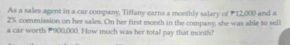 As a sales agent in a car company, Tiffany earns a monthly salary of P12,000 and a
2% commission on her sales. On her first month in the company, she was able to sell 
a car worth P900,000. How much was her total pay that month?