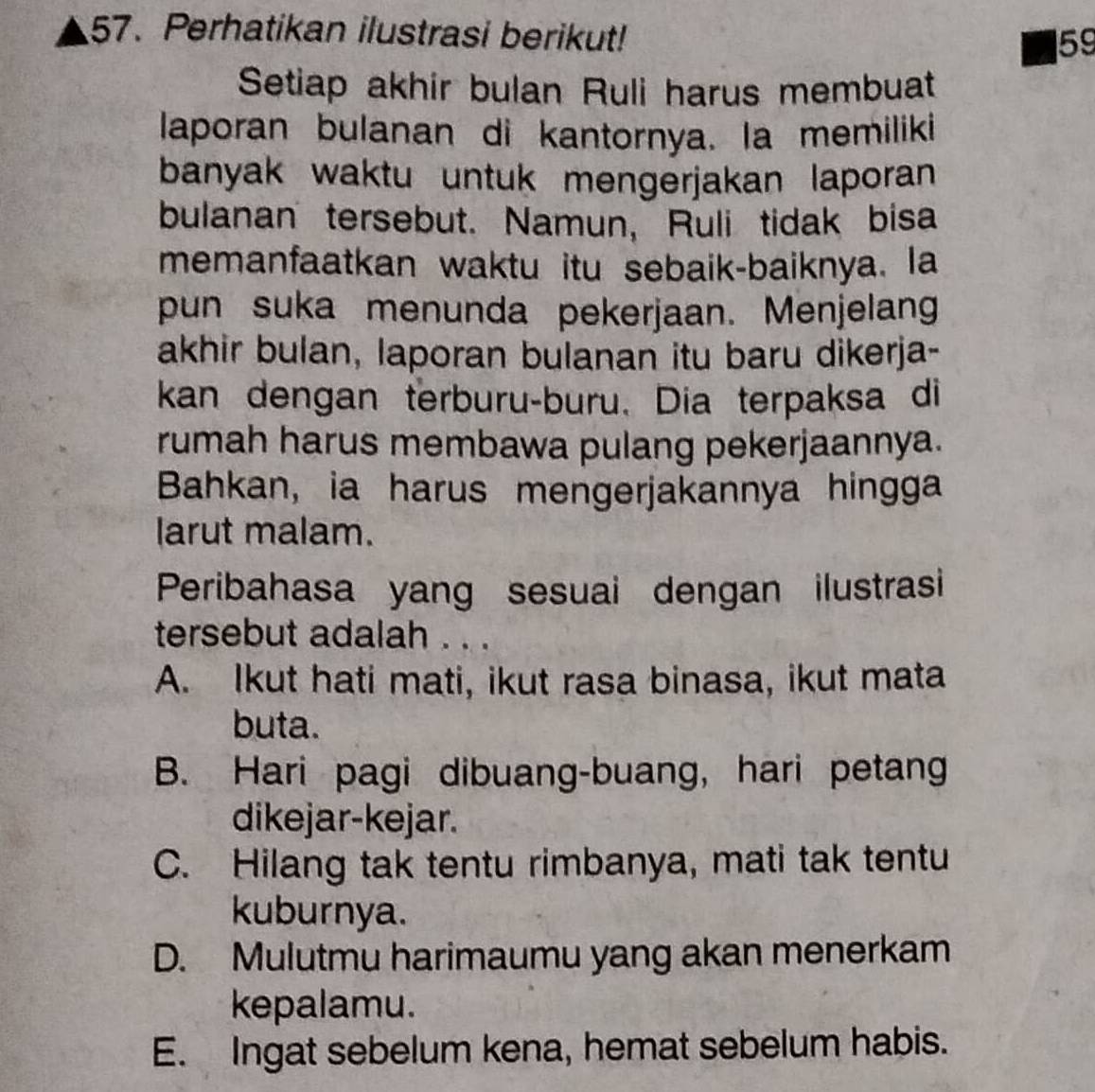 Perhatikan ilustrasi berikut!
59
Setiap akhir bulan Ruli harus membuat
laporan bulanan di kantornya. la memiliki
banyak waktu untuk mengerjakan laporan 
bulanan tersebut. Namun, Ruli tidak bisa
memanfaatkan waktu itu sebaik-baiknya. la
pun suka menunda pekerjaan. Menjelang
akhir bulan, laporan bulanan itu baru dikerja-
kan dengan terburu-buru. Dia terpaksa di
rumah harus membawa pulang pekerjaannya.
Bahkan, ia harus mengerjakannya hingga
larut malam.
Peribahasa yang sesuai dengan ilustrasi
tersebut adalah . . .
A. Ikut hati mati, ikut rasa binasa, ikut mata
buta.
B. Hari pagi dibuang-buang, hari petang
dikejar-kejar.
C. Hilang tak tentu rimbanya, mati tak tentu
kuburnya.
D. Mulutmu harimaumu yang akan menerkam
kepalamu.
E. Ingat sebelum kena, hemat sebelum habis.