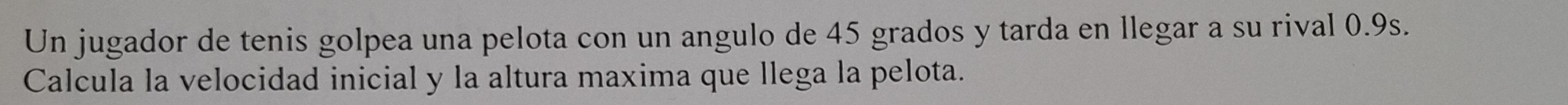 Un jugador de tenis golpea una pelota con un angulo de 45 grados y tarda en llegar a su rival 0.9s. 
Calcula la velocidad inicial y la altura maxima que llega la pelota.