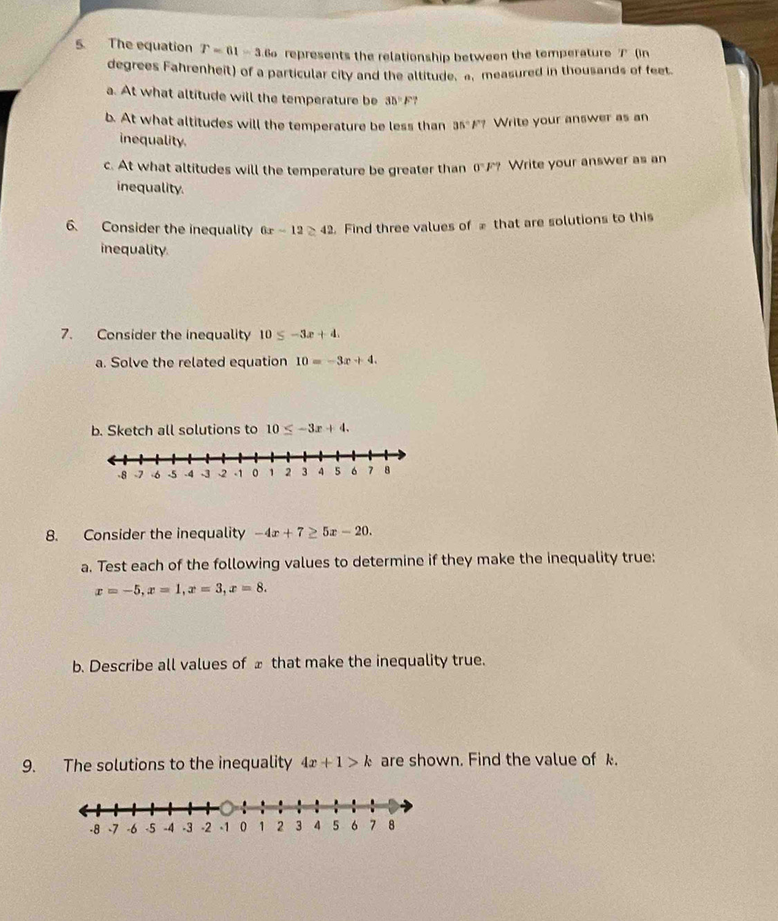 The equation T=61=3 6 represents the relationship between the temperature ブ (in 
degrees Fahrenheit) of a particular city and the altitude. a. measured in thousands of feet 
a. At what altitude will the temperature be 35=F? 
b. At what altitudes will the temperature be less than 35°F? Write your answer as an 
inequality. 
c. At what altitudes will the temperature be greater than 0°F? Write your answer as an 
inequality 
6. Consider the inequality 6x-12≥ 42 Find three values of that are solutions to this 
inequality 
7. Consider the inequality 10≤ -3x+4. 
a. Solve the related equation 10=-3x+4. 
b. Sketch all solutions to 10≤ -3x+4. 
8. Consider the inequality -4x+7≥ 5x-20. 
a. Test each of the following values to determine if they make the inequality true:
x=-5, x=1, x=3, x=8. 
b. Describe all values of _ that make the inequality true. 
9. The solutions to the inequality 4x+1>k are shown. Find the value of k.