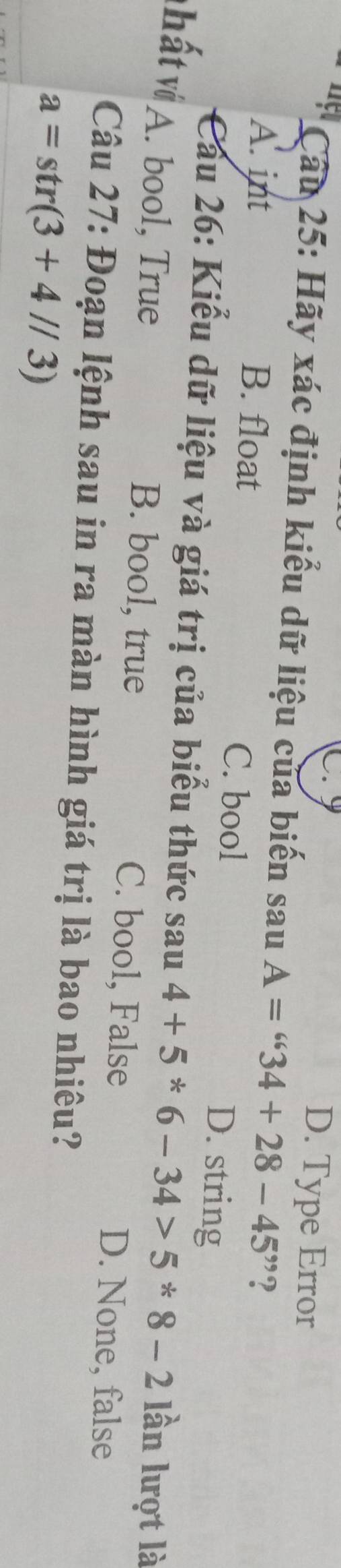 D. Type Error
Cầu 25: Hãy xác định kiểu dữ liệu của biến sau A=''34+28-45'' ?
A. int B. float C. bool D. string
* Cầu 26: Kiểu dữ liệu và giá trị của biểu thức sau4+5*6-34>5*8-2 lần lượt là
vhất vớ A. bool, True
B. bool, true C. bool, False D. None, false
Câu 27: Đoạn lệnh sau in ra màn hình giá trị là bao nhiêu?
a=str(3+4//3)