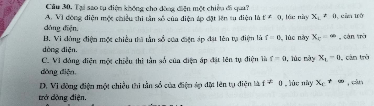 Tại sao tụ điện không cho dòng điện một chiều đi qua?
A. Vì dòng điện một chiều thì tần số của điện áp đặt lên tụ điện là f!= 0 , lúc này X_L!= 0 , cản trở
dòng điện.
B. Vì dòng điện một chiều thì tần số của điện áp đặt lên tụ điện là f=0 , lúc này X_C=∈fty , cản trở
dòng điện.
C. Vì dòng điện một chiều thì tần số của điện áp đặt lên tụ điện là f=0 , lúc này X_L=0 , cản trở
dòng điện.
D. Vì dòng điện một chiều thì tần số của điện áp đặt lên tụ điện là f!= 0 , lúc này X_C!= ∈fty , cản
trở dòng điện.