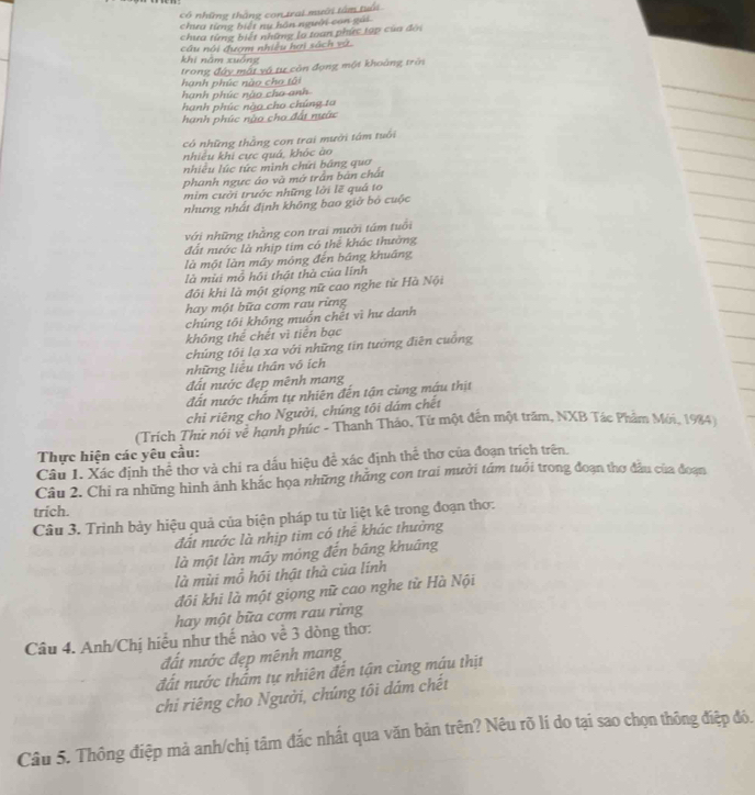 có những thắng con trai mưới tâm tuổi
chưa từng biết ny hàn người con gái
chưa từng biết những lọ toan phức tạp của đời
câu nổi đượm nhiều hơi sách vũ.
khí năm xuáng
trong đây mất vô tư còn đạng một khoảng trời
hanh phúc nào cho tôi
hạnh phúc nào cho anh
hanh phúc nào cho chúng ta
hanh phúc nào cho đất nước
có những thắng con trai mười tâm tuổi
nhiều khi cực quá, khóc ào
nhiều lúc tức mình chứi bảng quo
phanh ngực áo và mở trần bản chất
mim cười trước những lời lẽ quá to
nhưng nhất định không bao giờ bỏ cuộc
với những thằng con trai mưởi tám tuổi
đất nước là nhịp tim có thể khác thưởng
là một làn mây móng đến báng khuāng
là mùi mồ hồi thật thà của lĩnh
đôi khi là một giọng nữ cao nghe từ Hà Nội
hay một bữa cơm rau rừng
chúng tôi không muồn chết vì hư danh
không thể chết vì tiền bạc
chúng tôi lạ xa với những tin tướng điễn cuống
những liêu thân vó ích
đất nước đẹp mênh mang
đất nước thấm tự nhiên đến tận cùng máu thịt
chỉ riêng cho Người, chúng tôi dám chết
(Trích Thư nói vẽ hạnh phúc - Thanh Tháo, Từ một đến một trăm, NXB Tác Phảm Mới, 1984)
Thực hiện các yêu cầu:
Câu 1. Xác định thể thơ và chi ra dấu hiệu để xác định thể thơ của đoạn trích trên.
Câu 2. Chi ra những hình ảnh khác họa những thăng con trai mười tám tuổi trong đoạn thơ đầu của đoạn
trich.
Câu 3. Trình bảy hiệu quả của biện pháp tu từ liệt kê trong đoạn thơ:
đất nước là nhịp tim có thể khác thường
là một làn mây mỏng đến bāng khuāng
là mùi mồ hội thật thà của lính
đôi khi là một giọng nữ cao nghe từ Hà Nội
hay một bữa cơm rau rừng
Câu 4. Anh/Chị hiểu như thế nào về 3 dòng thơ:
đất nước đẹp mênh mang
đất nước thẩm tự nhiên đến tận cùng máu thịt
chi riêng cho Người, chúng tôi dám chết
Câu 5. Thông điệp mả anh/chị tâm đắc nhất qua văn bản trên? Nêu rõ lí do tại sao chọn thông điệp đó.