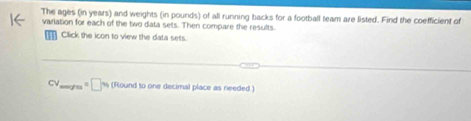 The ages (in years) and weights (in pounds) of all running backs for a football team are listed. Find the coefficient of 
variation for each of the two data sets. Then compare the results. 
Click the icon to view the data sets.
CV_waghas=□ % (Roundtoane he decimal place as needed.)