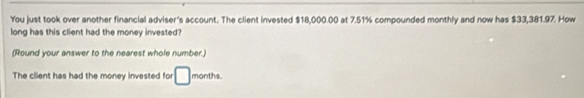 You just took over another financial adviser's account. The client invested $18,000.00 at 7.51% compounded monthly and now has $33,381.97. How 
long has this client had the money invested? 
(Round your answer to the nearest whole number.) 
The client has had the money invested for □ months.