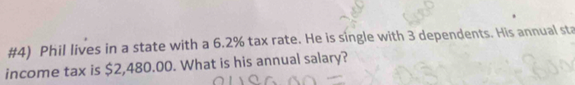 #4) Phil lives in a state with a 6.2% tax rate. He is single with 3 dependents. His annual sta 
income tax is $2,480.00. What is his annual salary?