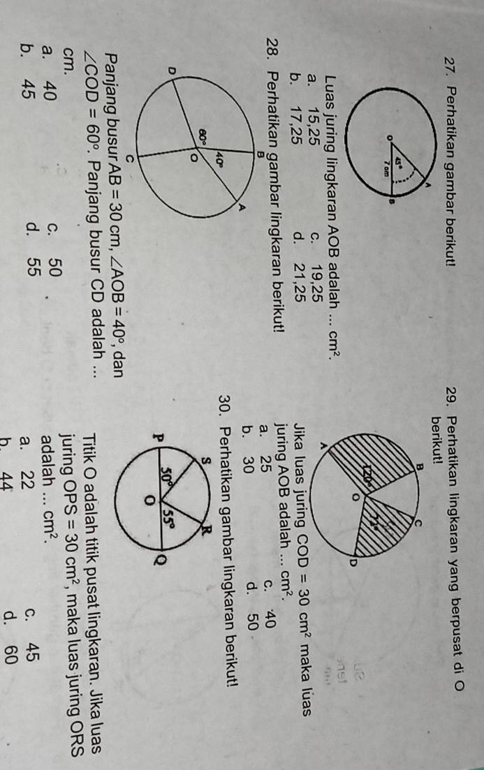 Perhatikan gambar berikut! 29. Perhatikan lingkaran yang berpusat di O
berikut!
Luas juring lingkaran AOB adalah ... cm^2.
a. 15,25 c. 19,25
b. 17,25 d. 21,25 Jika luas juring COD=30cm^2 maka luas
28. Perhatikan gambar lingkaran berikut! juring AOB adalah ... cm^2.
a. 25 c. 40
d. 50
b. 30
30. Perhatikan gambar lingkaran berikut!
Panjang busur AB=30cm,∠ AOB=40° , dan
∠ COD=60°. Panjang busur CD adalah ... Titik O adalah titik pusat lingkaran. Jika luas
cm. juring OPS=30cm^2 , maka luas juring ORS
a. 40 c. 50 _ cm^2.
adalah ...
b. 45 d. 55 c. 45
a. 22
b 44 d. 60