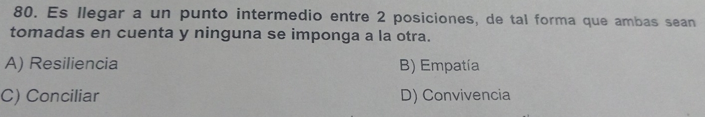 Es llegar a un punto intermedio entre 2 posiciones, de tal forma que ambas sean
tomadas en cuenta y ninguna se imponga a la otra.
A) Resiliencia B) Empatía
C) Conciliar D) Convivencia