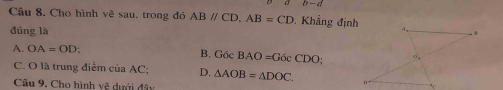 a b-d
Câu 8. Cho hình vẽ sau, trong đó ABparallel CD, AB=CD. Khẳng định
đúng là
A. OA=OD :
B. GocBAO=GocCDO;
C. O là trung điểm ciaAC: D. △ AOB=△ DOC. 
Câu 9. Cho hình vẽ dưới đây