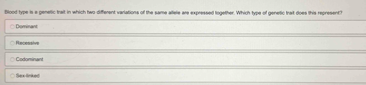 Blood type is a genetic trait in which two different variations of the same allele are expressed together. Which type of genetic trait does this represent?
Dominant
Recessive
Codominant
Sex-linked