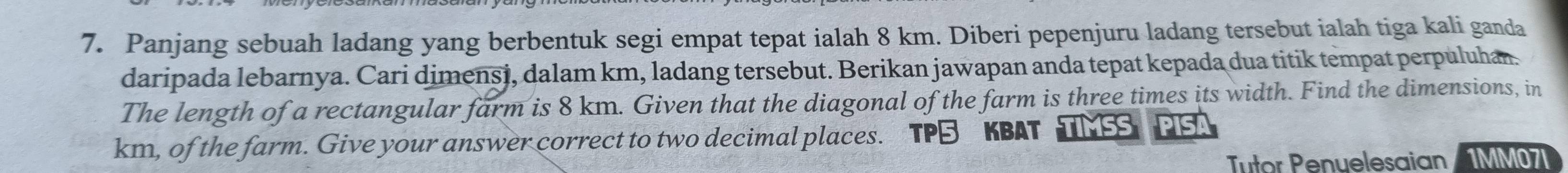 Panjang sebuah ladang yang berbentuk segi empat tepat ialah 8 km. Diberi pepenjuru ladang tersebut ialah tiga kali ganda 
daripada lebarnya. Cari dimensi, dalam km, ladang tersebut. Berikan jawapan anda tepat kepada dua titik tempat perpuluhan. 
The length of a rectangular farm is 8 km. Given that the diagonal of the farm is three times its width. Find the dimensions, in
km, of the farm. Give your answer correct to two decimal places. 
KBAT 
Tutor Penuelesaian 1MM07