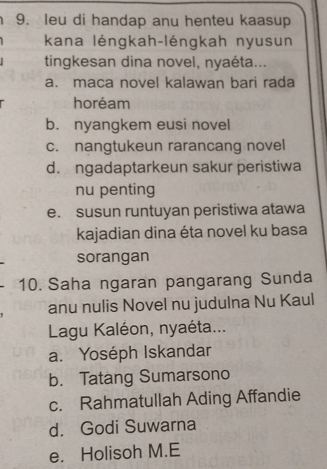 leu di handap anu henteu kaasup
kana léngkah-léngkah nyusun
tingkesan dina novel, nyaéta...
a. maca novel kalawan bari rada
horéam
b. nyangkem eusi novel
c. nangtukeun rarancang novel
d. ngadaptarkeun sakur peristiwa
nu penting
e. susun runtuyan peristiwa atawa
kajadian dina éta novel ku basa
sorangan
10. Saha ngaran pangarang Sunda
anu nulis Novel nu judulna Nu Kaul
Lagu Kaléon, nyaéta...
a. Yoséph Iskandar
b. Tatang Sumarsono
c. Rahmatullah Ading Affandie
d. Godi Suwarna
e. Holisoh M.E