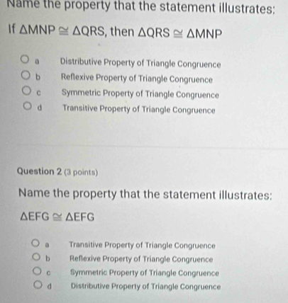 Name the property that the statement illustrates:
If △ MNP≌ △ QRS , then △ QRS≌ △ MNP
a Distributive Property of Triangle Congruence
b Reflexive Property of Triangle Congruence
C Symmetric Property of Triangle Congruence
d Transitive Property of Triangle Congruence
Question 2 (3 points)
Name the property that the statement illustrates:
△ EFG≌ △ EFG
Transitive Property of Triangle Congruence
b Reflexive Property of Triangle Congruence
Symmetric Property of Triangle Congruence
d Distributive Property of Triangle Congruence