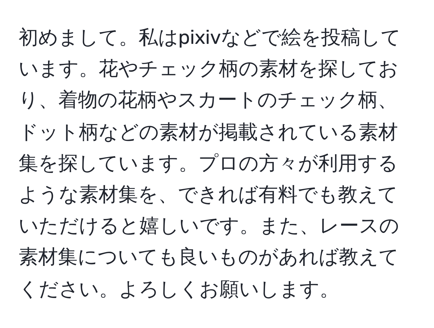 初めまして。私はpixivなどで絵を投稿しています。花やチェック柄の素材を探しており、着物の花柄やスカートのチェック柄、ドット柄などの素材が掲載されている素材集を探しています。プロの方々が利用するような素材集を、できれば有料でも教えていただけると嬉しいです。また、レースの素材集についても良いものがあれば教えてください。よろしくお願いします。