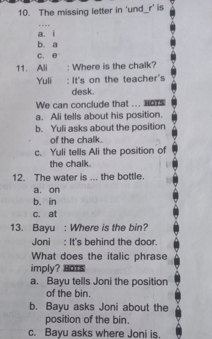 The missing letter in ‘und_r’ is
…
aài
bù a
c. e
11. Ali a : Where is the chalk?
Yuli : It's on the teacher's
desk.
We can conclude that ... nots
a. Ali tells about his position.
b. Yuli asks about the position
of the chalk.
c. Yuli tells Ali the position of
the chalk.
12. The water is ... the bottle.
a. on
b. in
c. at
13. Bayu : Where is the bin?
Joni : It's behind the door.
What does the italic phrase
imply? Hots
a. Bayu tells Joni the position
of the bin.
b. Bayu asks Joni about the
position of the bin.
c. Bayu asks where Joni is.