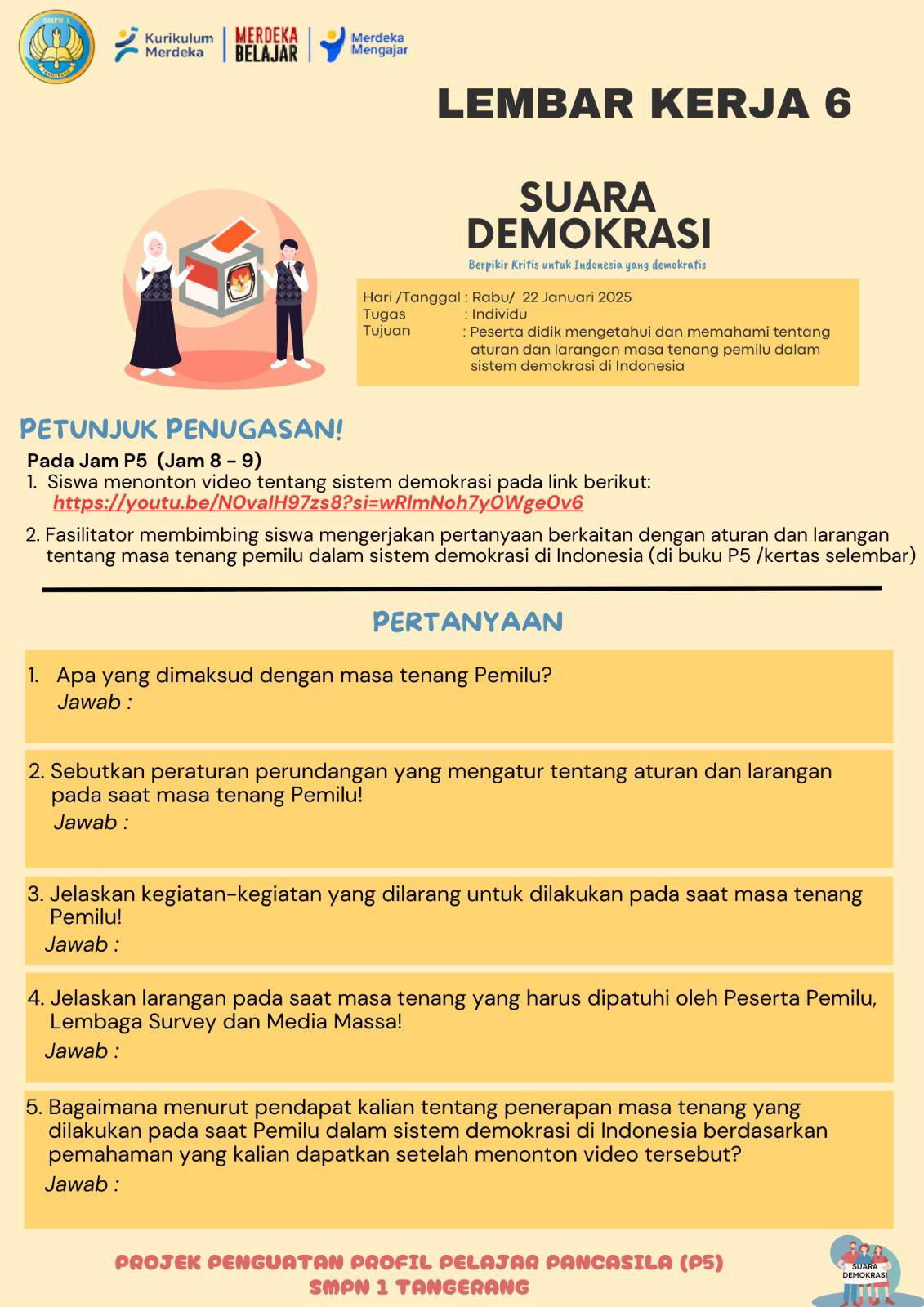 Kurikulum MERDEKA Merdeka
Merdeka BELAJAR Mengajar
LEMBAR KERJA 6
SUARA
DEMOKRASI
Berpikir Kritis untuk Indonesia yang demokratis
Hari /Tanggal : Rabu/ 22 Januari 2025
Tugas : Individu
Tujuan : Peserta didik mengetahui dan memahami tentang
aturan dan larangan masa tenang pemilu dalam
sistem demokrasi di Indonesia
PETUNJUK PENUGASAN!
Pada Jam P5 (Jam 8 - 9)
1. Siswa menonton video tentang sistem demokrasi pada link berikut:
https://youtu.be/NOvalH97zs8?si=wRlmNoh7yÖWgeOv6
2. Fasilitator membimbing siswa mengerjakan pertanyaan berkaitan dengan aturan dan larangan
tentang masa tenang pemilu dalam sistem demokrasi di Indonesia (di buku P5 /kertas selembar)
PERTANYAAN
1. Apa yang dimaksud dengan masa tenang Pemilu?
Jawab :
2. Sebutkan peraturan perundangan yang mengatur tentang aturan dan larangan
pada saat masa tenang Pemilu!
Jawab :
3. Jelaskan kegiatan-kegiatan yang dilarang untuk dilakukan pada saat masa tenang
Pemilu!
Jawab :
4. Jelaskan larangan pada saat masa tenang yang harus dipatuhi oleh Peserta Pemilu,
Lembaga Survey dan Media Massa!
Jawab :
5. Bagaimana menurut pendapat kalian tentang penerapan masa tenang yang
dilakukan pada saat Pemilu dalam sistem demokrasi di Indonesia berdasarkan
pemahaman yang kalian dapatkan setelah menonton video tersebut?
Jawab :
PROJEK PENGUATAN PROFIL PELAJAR PANCASILA (P5)
SMPN 1 TANGERANG DEMOKRAS