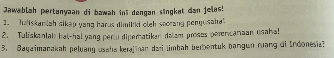 Jawablah pertanyaan di bawah ini dengan singkat dan jelas! 
1. Tuliskanlah sikap yang harus dimiliki oleh seorang pengusaha! 
2. Tuliskanlah hal-hal yang perlu diperhatikan dalam proses perencanaan usaha! 
3. Bagaimanakah peluang usaha kerajinan dari limbah berbentuk bangun ruang di Indonesia?