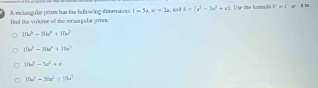 iovemens of the progress bor may be Unev
A rectangular prism has the following dimensions: I=5a, w=2a , and h=(a^3-3a^2+a). Use the formula V=l· w· h to
find the volume of the rectangular prism.
10a^6-30a^4+10a^2
10a^5-30a^4+10a^3
10a^3-3a^2+a
10a^4-30a^3+10a^2