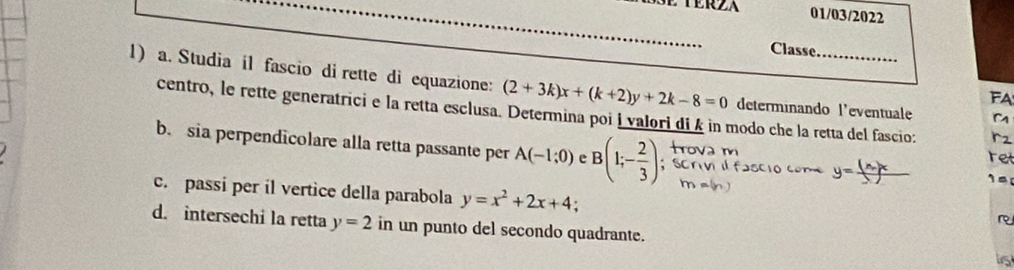 01/03/2022 
_ 
Classe 
1) a. Studia il fascio di rette di equazione: (2+3k)x+(k+2)y+2k-8=0 determinando l'eventuale M 
FA 
centro, le rette generatrici e la retta esclusa. Determina poi i valori di k in modo che la retta del fascio: ret 
r2 
b. sia perpendicolare alla retta passante per A(-1;0) e B(1;- 2/3 );
y=frac (x_2)x_2
c. passi per il vertice della parabola y=x^2+2x+4; 
r 
d. intersechi la retta y=2 in un punto del secondo quadrante. 
is