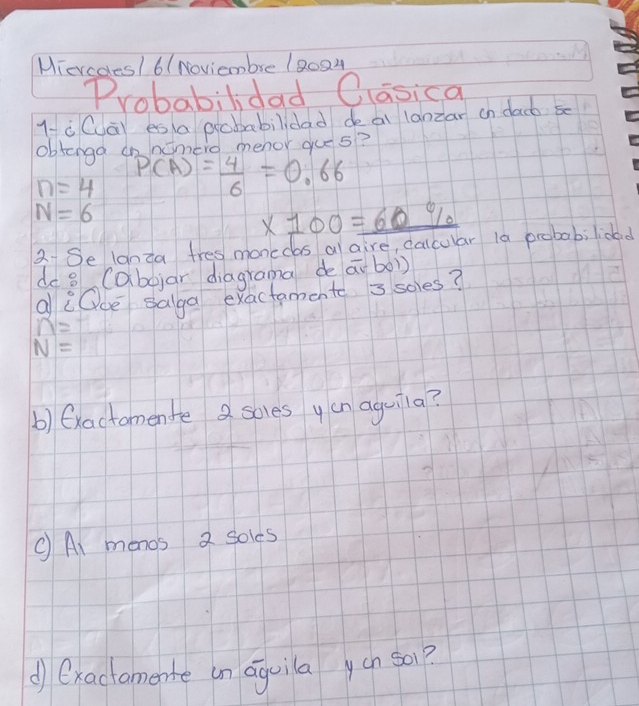 Miercoles1 6(Noviembre 18024 
Probabilidad Oasica 
1-à Cài es a acbabilidad deai lanzar on dacb s 
obtonga onnomero menor gues?
n=4 P(A)= 4/6 =0.66
N=6
x700=_ 60% 
2Se lanza tres monedos al aire, calcular 1a probabilidad 
de 8 (abojar diagrama de ai bo1) 
al Oce salga exactamente = soles?
n=
N=
b) (xactomente 2 soles yan aguila? 
C Ai monos 2 soles 
d) Oxactomente an aquila ycn s01?