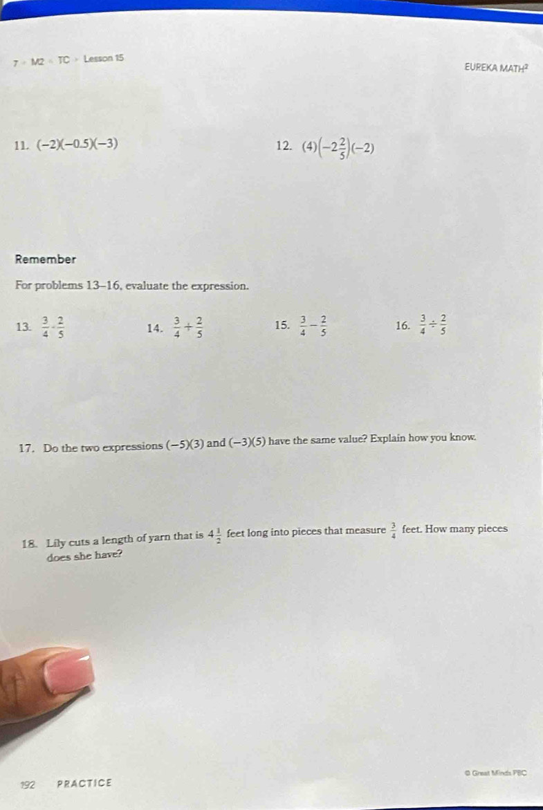 7+M2=TC > Lesson 15 
EUREKA MAT H^2 
11. (-2)(-0.5)(-3) 12. (4) (-2 2/5 )(-2)
Remember 
For problems 13-16, evaluate the expression. 
13.  3/4 - 2/5  14.  3/4 + 2/5  15.  3/4 - 2/5  16.  3/4 /  2/5 
17. Do the two expressions (-5)(3) and (-3)(5) have the same value? Explain how you know. 
18. Lily cuts a length of yarn that is 4 1/2  feet long into pieces that measure  3/4  feet. How many pieces 
does she have? 
0 Great Minds FBC 
192 PRACTICE