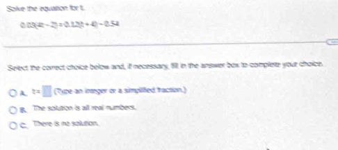 Solve the equattion for t.
[3(2t-2)=0.12t+4)-0.52
Select the correct choice below and, if necessary, 611. in the answer box to complete your choice.
A. t=□ (Type an iræger or a simplilled fraction.)
B. The soutron is all real numbers.
C There is no solution.