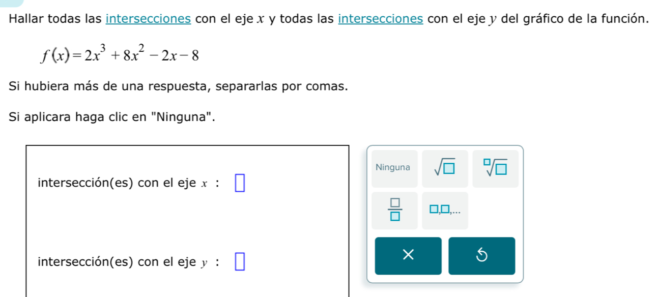 Hallar todas las intersecciones con el eje x y todas las intersecciones con el eje y del gráfico de la función.
f(x)=2x^3+8x^2-2x-8
Si hubiera más de una respuesta, separarlas por comas. 
Si aplicara haga clic en "Ninguna". 
Ninguna sqrt(□ ) sqrt[□](□ )
intersección(es) con el eje x :
 □ /□  .... 
intersección(es) con el eje y :