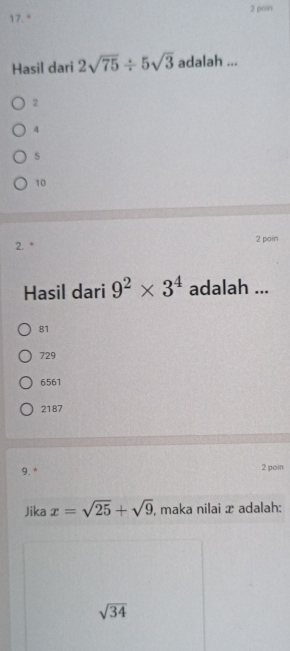 poin
17. *
Hasil dari 2sqrt(75)/ 5sqrt(3) adalah ...
2
4
5
10
2. * 2 pain
Hasil dari 9^2* 3^4 adalah ...
81
729
6561
2187
9. * 2 poin
Jika x=sqrt(25)+sqrt(9) , maka nilai x adalah:
sqrt(34)