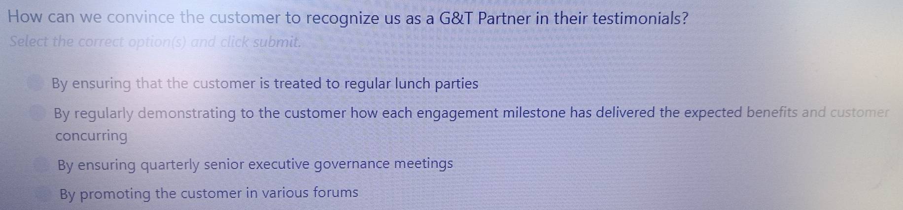 How can we convince the customer to recognize us as a G&T Partner in their testimonials?
Select the correct option(s) and click submit.
By ensuring that the customer is treated to regular lunch parties
By regularly demonstrating to the customer how each engagement milestone has delivered the expected benefits and customer
concurring
By ensuring quarterly senior executive governance meetings
By promoting the customer in various forums