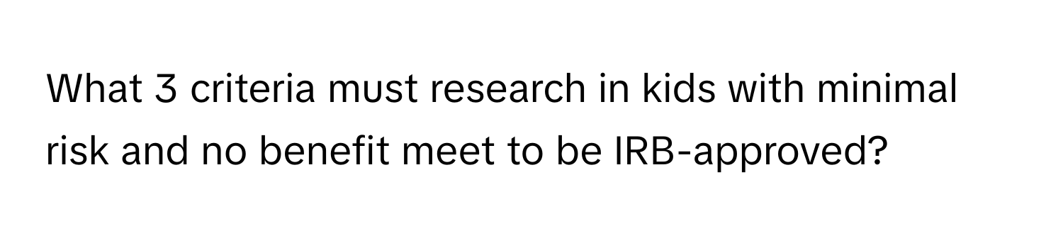 What 3 criteria must research in kids with minimal risk and no benefit meet to be IRB-approved?