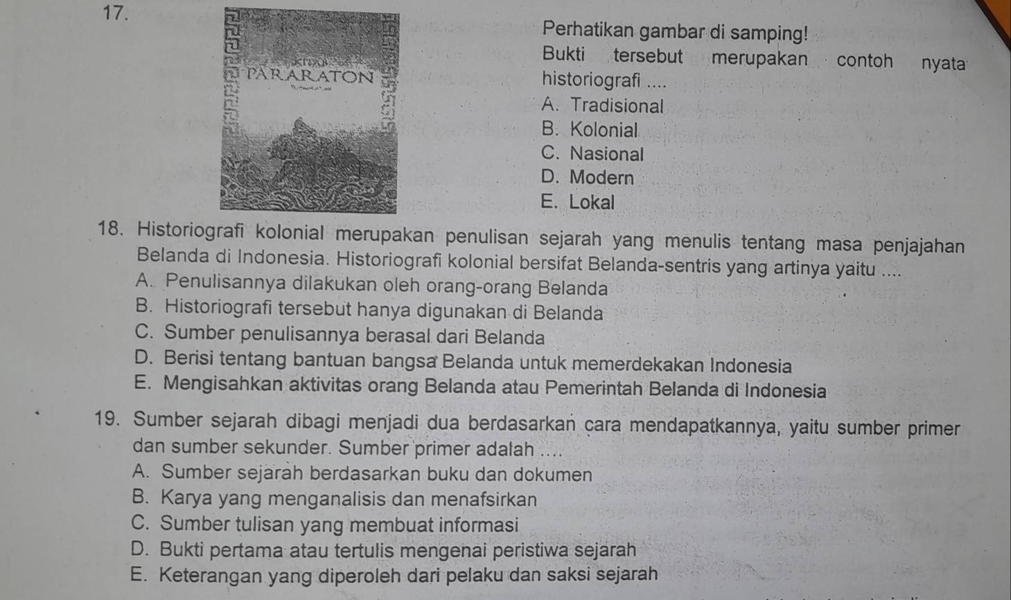 Perhatikan gambar di samping!
Bukti tersebut merupakan contoh nyata
historiografi ....
A. Tradisional
B. Kolonial
C. Nasional
D. Modern
E. Lokal
18. Historiorupakan penulisan sejarah yang menulis tentang masa penjajahan
Belanda di Indonesia. Historiografi kolonial bersifat Belanda-sentris yang artinya yaitu ....
A. Penulisannya dilakukan oleh orang-orang Belanda
B. Historiografi tersebut hanya digunakan di Belanda
C. Sumber penulisannya berasal dari Belanda
D. Berisi tentang bantuan bangsa Belanda untuk memerdekakan Indonesia
E. Mengisahkan aktivitas orang Belanda atau Pemerintah Belanda di Indonesia
19. Sumber sejarah dibagi menjadi dua berdasarkan cara mendapatkannya, yaitu sumber primer
dan sumber sekunder. Sumber primer adalah ....
A. Sumber sejarah berdasarkan buku dan dokumen
B. Karya yang menganalisis dan menafsirkan
C. Sumber tulisan yang membuat informasi
D. Bukti pertama atau tertulis mengenai peristiwa sejarah
E. Keterangan yang diperoleh dari pelaku dan saksi sejarah