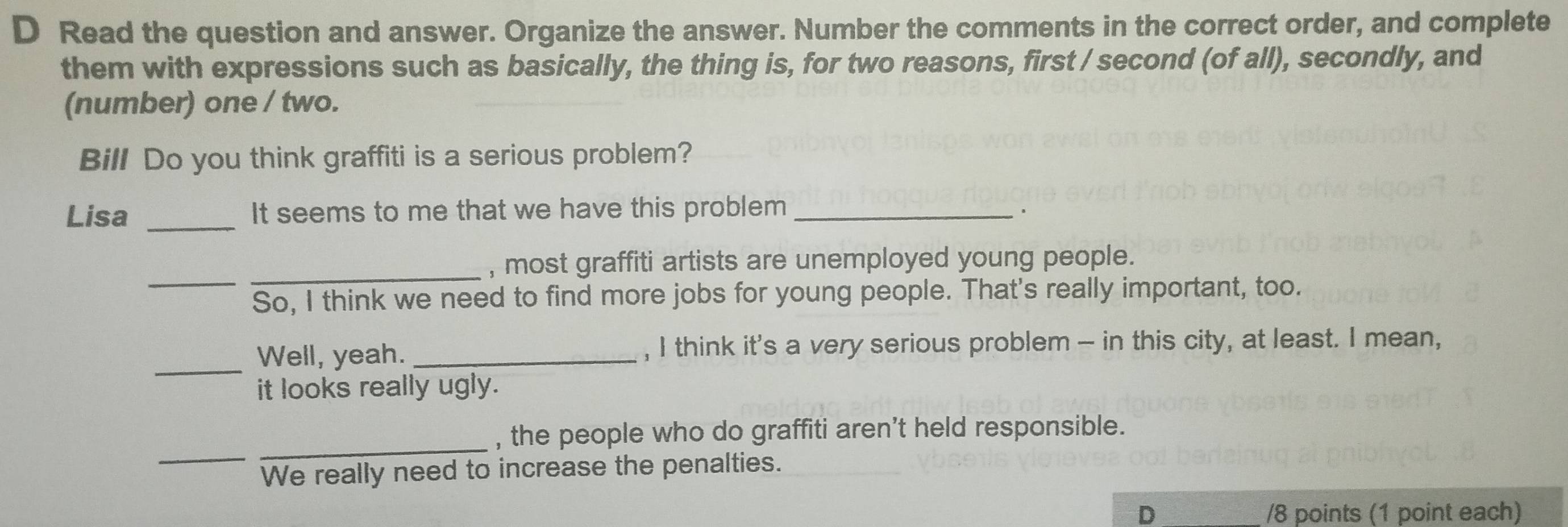 Read the question and answer. Organize the answer. Number the comments in the correct order, and complete 
them with expressions such as basically, the thing is, for two reasons, first / second (of all), secondly, and 
(number) one / two. 
Bill Do you think graffiti is a serious problem? 
Lisa _It seems to me that we have this problem_ 
_ 
_ 
, most graffiti artists are unemployed young people. 
So, I think we need to find more jobs for young people. That's really important, too. 
_ 
Well, yeah. _, I think it's a very serious problem - in this city, at least. I mean, 
it looks really ugly. 
_ 
_ 
, the people who do graffiti aren't held responsible. 
We really need to increase the penalties. 
D /8 points (1 point each)