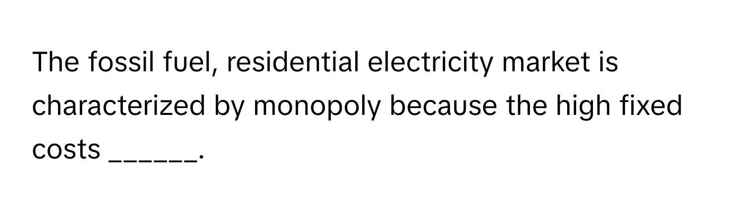 The fossil fuel, residential electricity market is characterized by monopoly because the high fixed costs ______.