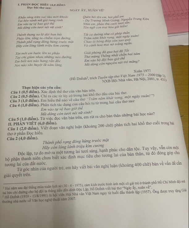I, PHẢN ĐQC HIÊU (4,0 điểm).
Đọc bài thơ sau: ngày ảy, xUân vệ"
Khẩu sủng trên vai vừa mới khoác a a a a
Tai bèo vành mũ gió rung rinh Quên hói tên em, hỏi phố em
Em vào tự vệ bao giờ thể * Dạ Trương Minh Giảng, Nguyễn Trung Kiên
Nhìn em, pháo thủ cưởi tươi tấn:
Mà dáng còn tươi nét nữ sinh? Tên ngỡ con trai hóa gải hiển!
Thênh thang xa lộ dài hun hú Tất cả dường như có phép thần
Phảo lớn, tăng ta chiếm trọn đường Trăm năm khát vọng, một ngày xuân!
Thành phố rạng đông hừng trước mặt Chao ôi bóng điệp xôn xao quả
Hãy còn lóng lánh triệu kim cương Và cảnh hoa mai nở trắng ngắn.
Xin mời em bước lên xe pháo Giải phóng đã qua hai độ Tết
Tay chỉ giùm nhau những néo đường Thơ mừng Thống nhất chăn hai năm
Em biết nơi nào hang răn độc Em vào bộ đội bao giờ thể
Nơi nào sào huyệt lũ xâm lăng Mà dáng còn nguyên nét trẻ măng?
Xuân 1977
(Hồ Dzếnh², trích Tuyển tập thơ Việt Nam 1975 - 2000 (tập 1),
NXB Hội Nhà văn, Hà Nội, 2001, tr. 431)
Thực hiện các yêu cầu:
Câu 1 (0,5 điểm). Xác định thể thơ của văn bản trên.
Câu 2 (0,5 điễm). Chỉ ra các từ láy có trong hai khổ thơ đầu của bài thơ.
Câu 3 (1,0 điểm). Em hiểu thể nào về câu thờ ''Trăm năm khát vọng, một ngày xuân!''?
Câu 4 (1,0 điểm). Phân tích tác dụng của câu hỏi tu từ trong hai câu thơ sau:
Em vào tự vệ bao giờ thể
Mà dáng còn tươi nét nữ sinh?
Câu 5 (1,0 điểm). Từ việc đọc văn bản trên, em rút ra cho bản thân những bài học nảo?
II. PHÀN VIÉT (6,0 điểm).
Câu 1 (2,0 điểm). Viết đoạn văn nghị luận (khoảng 200 chữ) phân tích hai khổ thơ cuối trong bài
thơ ở phần Đọc hiều.
Câu 2 (4,0 điểm).
Thành phố rạng đông hừng trước mặt
Hãy còn lóng lánh triệu kim cương
Độc lập, tự do mở ra một tương lai tươi sáng, hạnh phúc cho dân tộc. Tuy vậy, vẫn còn một
bộ phận thanh niên chưa biết xác định mục tiêu cho tương lai của bản thân, từ đó đóng góp cho
tương lai của đất nước.
Từ góc nhin của người trẻ, em hãy viết bài văn nghị luận (khoảng 400 chữ) bản về vấn đề cần
giải quyết trên.
*  Hai năm sau đại thắng mùa xuân lịch sử (30 - 4 - 1975), cảm kích trước hình ảnh một cô gái trẻ ở thành phố Hồ Chí Minh đội mũ
tai bèo chỉ đường cho bộ đội ta thắng tiến đến dinh Độc Lập, Hỗ Dzếnh viết bài thơ ''Ngày ấy, xuân về'',
* Hỗ Dzểnh (1919 - 13/8/1991) là hội viên Hội Nhà văn Việt Nam ngay từ buổi đầu thành lập (1957). Ông được truy tặng Giải
thưởng nhà nước về Văn học nghệ thuật năm 2007.