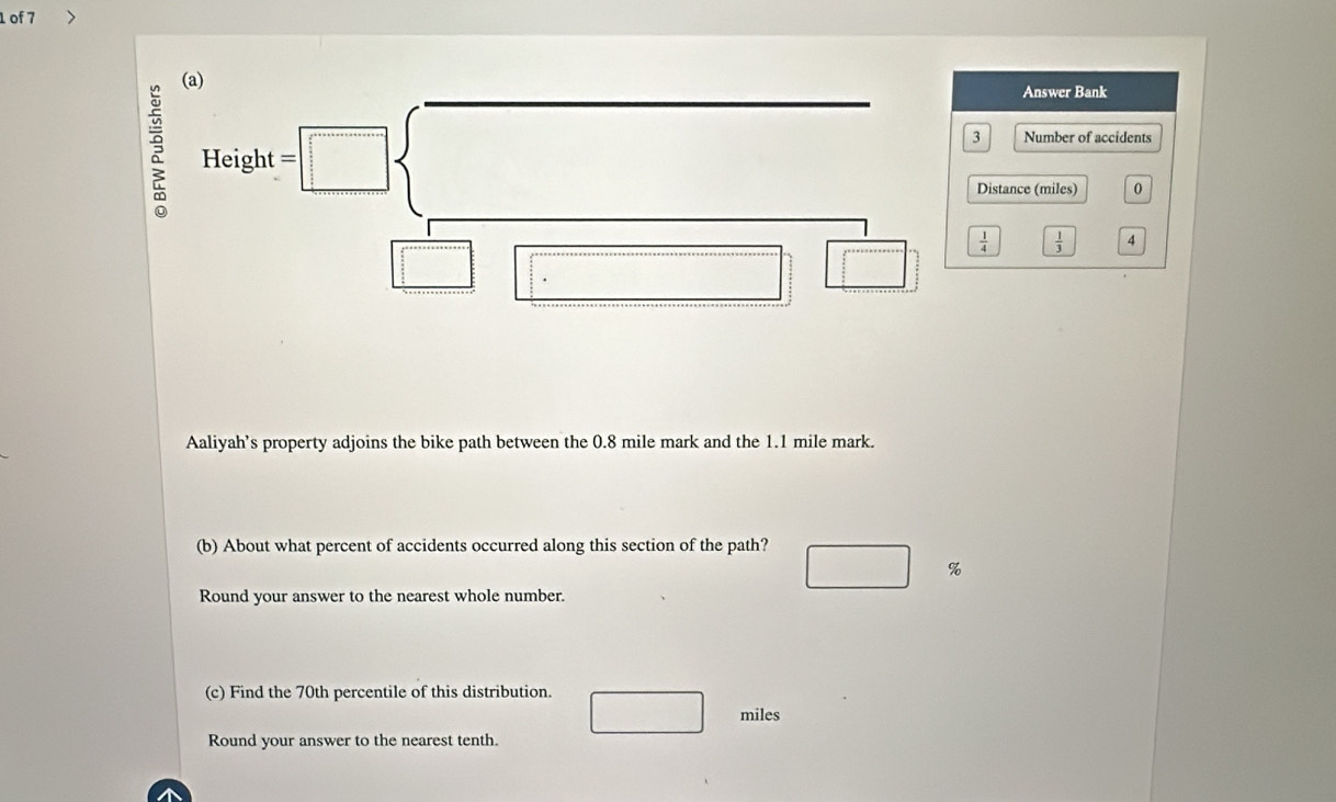 of 7 
(a) 
Answer Bank
Height=□
Number of accidents 
Distance (miles) 0
 1/4   1/3  4
□ □ _ □  
Aaliyah’s property adjoins the bike path between the 0.8 mile mark and the 1.1 mile mark. 
(b) About what percent of accidents occurred along this section of the path?
□ %
Round your answer to the nearest whole number. 
(c) Find the 70th percentile of this distribution.
□ miles
Round your answer to the nearest tenth.