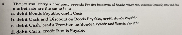 The journal entry a company records for the issuance of bonds when the contract (stated) rate and the
market rate are the same is to
a. debit Bonds Payable, credit Cash
b. debit Cash and Discount on Bonds Payable, credit Bonds Payable
c. debit Cash, credit Premium on Bonds Payable and Bonds Payable
d. debit Cash, credit Bonds Payable