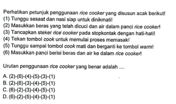 Perhatikan petunjuk penggunaan rice cooker yang disusun acak berikut!
(1) Tunggu sesaat dan nasi siap untuk dinikmati!
(2) Masukkan beras yang telah dicuci dan air dalam panci rice cooker!
(3) Tancapkan steker rice cooker pada stopkontak dengan hati-hati!
(4) Tekan tombol cook untuk memulai proses memasak!
(5) Tunggu sampai tombol cook mati dan berganti ke tombol warm!
(6) Masukkan panci berisi beras dan air ke dalam rice cooker!
Urutan penggunaan rice cooker yang benar adalah ....
A. (2)-(6)-(4)-(5)-(3)-(1)
B. (2)-(6)-(3)-(4)-(5)-(1)
C. (6)-(2)-(3)-(4)-(5)-(1)
D. (6)-(2)-(5)-(4)-(3)-(1)