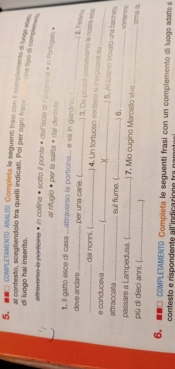 ■□ COMPLETAMENTO ANALISI Completa le seguenti frasi con il complemento di luogo adatta 
al contesto, scegliendolo tra quelli indicati. Poi per ogni frase 
di luogo hai inserito. 
che tipo di complement 
la porticin in collina • sotto il ponte • dall'isola di Favignana * in Portogallo • 
al rifugio • per la salita • dal dentista 
1. Il gatto esce di casa ...attraverso la porticina... e va in giardino. 
deve andare _per una carie. (_ 
_ 
) 2. Federica 
.) 3. Da piccoli passavamo le nostre esta 
_dai nonni. (_ .) 4. Un tortuoso sentiero si inerpicava su 
e conduceva _(._ .)(._ 
_ 
.) 5. Abbiamo trovato una barchetta 
attraccata_ sul fiume. (_ .) 6. 
_ 
vorremmo 
_ 
passare a Lampedusa. (_ .) 7. Mio cugino Marcello vive 
più di dieci anni. (._ .) 
ormai da 
6. ■■□ COMPLETAMENTO Completa le seguenti frasi con un complemento di luogo adatto al 
contesto e rispondente all'indicazione tra paren to s