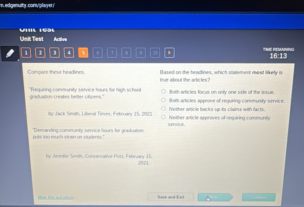 Unit Test Active
TIME REMAINING
1 2 3 4 5 6 7 8 9 10 D
16:13
Compare these headlines. Based on the headlines, which statement most likely is
true about the articles?
"'Requiring community service hours for high school Both articles focus on only one side of the issue.
graduation creates better citizens."
Both articles approve of requiring community service.
Neither article backs up its claims with facts.
by Jack Smith, Liberal Times, February 15, 2021 Neither article approves of requiring community
service.
''Demanding community service hours for graduation
puts too much strain on students."
by Jennifer Smith, Conservative Post, February 15,
2021
Mark this and return Save and Exit Submd